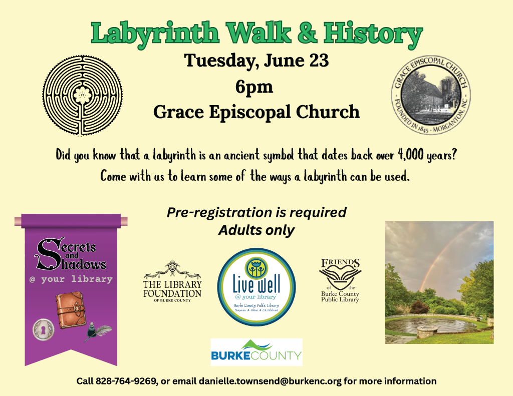 Promotional flyer for the "Labyrinth Walk & History" event on June 23 at Grace Episcopal Church. Includes labyrinth and church seal images, sponsor logos, and a photo with a rainbow. Transcribed Text: Labyrinth Walk & History Tuesday, June 23 6pm Grace Episcopal Church Did you know that a labyrinth is an ancient symbol that dates back over 4,000 years? Come with us to learn some of the ways a labyrinth can be used. Pre-registration is required Adults only Secrets and Shadows @ your library THE LIBRARY FOUNDATION OF BURKE COUNTY Live Well Burke County Public Library FRIENDS of the Burke County Public Library BURKE COUNTY Call 828-764-9269, or email danielle.townsend@burkenc.org for more information