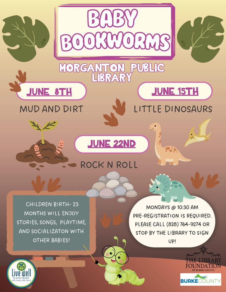 Flyer for "Baby Bookworms" at Morganton Public Library, featuring event dates, themes, and cartoon graphics. Transcribed Text: BABY BOOKWORMS MORGANTON PUBLIC LIBRARY JUNE 8TH MUD AND DIRT JUNE 15TH LITTLE DINOSAURS JUNE 22ND ROCK N ROLL Children birth-23 months will enjoy stories, songs, playtime, and socialization with other babies! Mondays @ 10:30 AM Pre-registration is required. Please call (828) 764-9274 or stop by the library to sign up! Live Well at Your Library - Burke County Public Library The Library Foundation of Burke County BURKE COUNTY