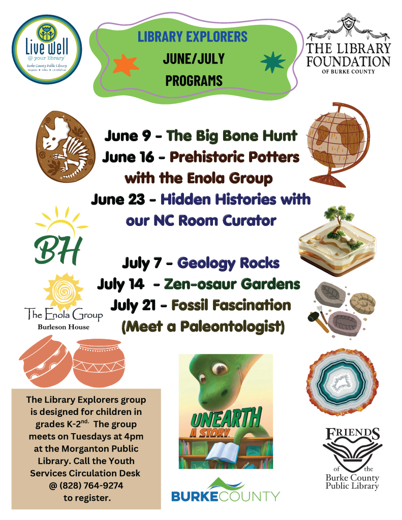 Flyer for Library Explorers June/July Programs at Burke County Public Library with event dates and descriptions. Transcribed Text: Live Well @ your library Burke County Public Library Explore · Show a little cool · Be a collaborator LIBRARY EXPLORERS JUNE/JULY PROGRAMS THE LIBRARY FOUNDATION OF BURKE COUNTY June 9 - The Big Bone Hunt June 16 - Prehistoric Potters with the Enola Group June 23 - Hidden Histories with our NC Room Curator The Enola Group Burleson House July 7 - Geology Rocks July 14 - Zen-osaur Gardens July 21 - Fossil Fascination (Meet a Paleontologist) The Library Explorers group is designed for children in grades K-2nd. The group meets on Tuesdays at 4pm at the Morganton Public Library. Call the Youth Services Circulation Desk @ (828) 764-9274 to register. UNEARTH A STORY BURKE COUNTY Friends of the Burke County Public Library