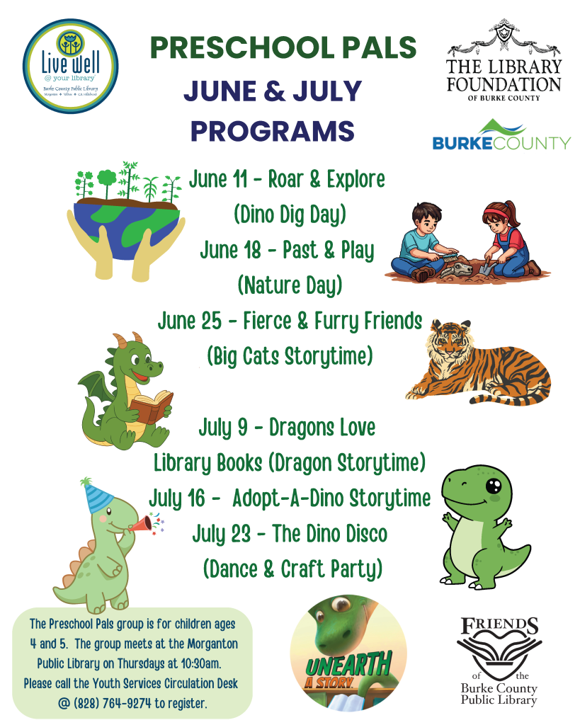 Flyer for Preschool Pals June and July programs at Burke County Public Library with dates, themes, and illustrations of a dragon, tiger, and dinosaur. Transcribed Text: Live Well @ your library The Library Foundation of Burke County BURKE COUNTY PRESCHOOL PALS JUNE & JULY PROGRAMS June 11 - Roar & Explore (Dino Dig Day) June 18 - Past & Play (Nature Day) June 25 - Fierce & Furry Friends (Big Cats Storytime) July 9 - Dragons Love Library Books (Dragon Storytime) July 16 - Adopt-A-Dino Storytime July 23 - The Dino Disco (Dance & Craft Party) The Preschool Pals group is for children ages 4 and 5. The group meets at the Morganton Public Library on Thursdays at 10:30am. Please call the Youth Services Circulation Desk @ (828) 764-9274 to register. UNEARTH A STORY Friends of the Burke County Public Library