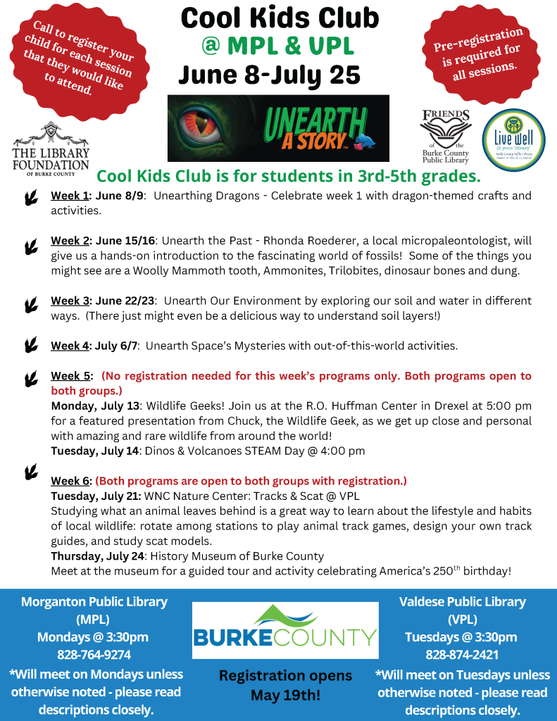 Flyer for Cool Kids Club, June 8-July 25, at Morganton and Valdese Public Libraries. Events for 3rd to 5th graders with pre-registration required. Transcribed Text: Cool Kids Club @ MPL & VPL June 8-July 25 Call to register your child for each session that they would like to attend. Pre-registration is required for all sessions. Cool Kids Club is for students in 3rd-5th grades. Week 1: June 8/9: Unearthing Dragons - Celebrate week 1 with dragon-themed crafts and activities. Week 2: June 15/16: Unearth the Past - Rhonda Roederer, a local micropaleontologist, will give us a hands-on introduction to the fascinating world of fossils! Some of the things you might see are a Woolly Mammoth tooth, Ammonites, Trilobites, dinosaur bones and dung. Week 3: June 22/23: Unearth Our Environment by exploring our soil and water in different ways. (There just might even be a delicious way to understand soil layers!) Week 4: July 6/7: Unearth Space’s Mysteries with out-of-this-world activities. Week 5: (No registration needed for this week’s programs only. Both programs open to both groups.) Monday, July 13: Wildlife Geeks! Join us at the R.O. Huffman Center in Drexel at 5:00 pm for a featured presentation from Chuck, the Wildlife Geek, as we get up close and personal with amazing and rare wildlife from around the world! Tuesday, July 14: Dinos & Volcanoes STEAM Day @ 4:00 pm Week 6: (Both programs are open to both groups with registration.) Tuesday, July 21: WNC Nature Center: Tracks & Scat @ VPL Studying what an animal leaves behind is a great way to learn about the lifestyle and habits of local wildlife: rotate among stations to play animal track games, design your own track guides, and study scat models. Thursday, July 24: History Museum of Burke County Meet at the museum for a guided tour and activity celebrating America’s 250th birthday! Morganton Public Library (MPL) Mondays @ 3:30pm 828-764-9274 *Will meet on Mondays unless otherwise noted - please read descriptions closely. Registration opens May 19th! Valdese Public Library (VPL) Tuesdays @ 3:30pm 828-874-2421 *Will meet on Tuesdays unless otherwise noted - please read descriptions closely.