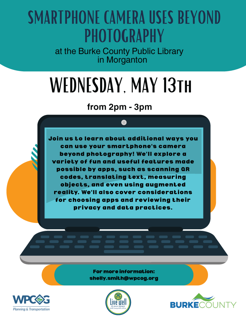 Flyer promoting a smartphone camera event at Burke County Public Library on May 13th. Transcribed Text: SMARTPHONE CAMERA USES BEYOND PHOTOGRAPHY at the Burke County Public Library in Morganton WEDNESDAY, MAY 13th from 2pm - 3pm Join us to learn about additional ways you can use your smartphone's camera beyond photography! We'll explore a variety of fun and useful features made possible by apps, such as scanning QR codes, translating text, measuring objects, and even using augmented reality. We'll also cover considerations for choosing apps and reviewing their privacy and data practices. For more information: shelly.smith@wpcog.org WPCOG Planning & Transportation | Live well Burke County improving your community | BURKE COUNTY