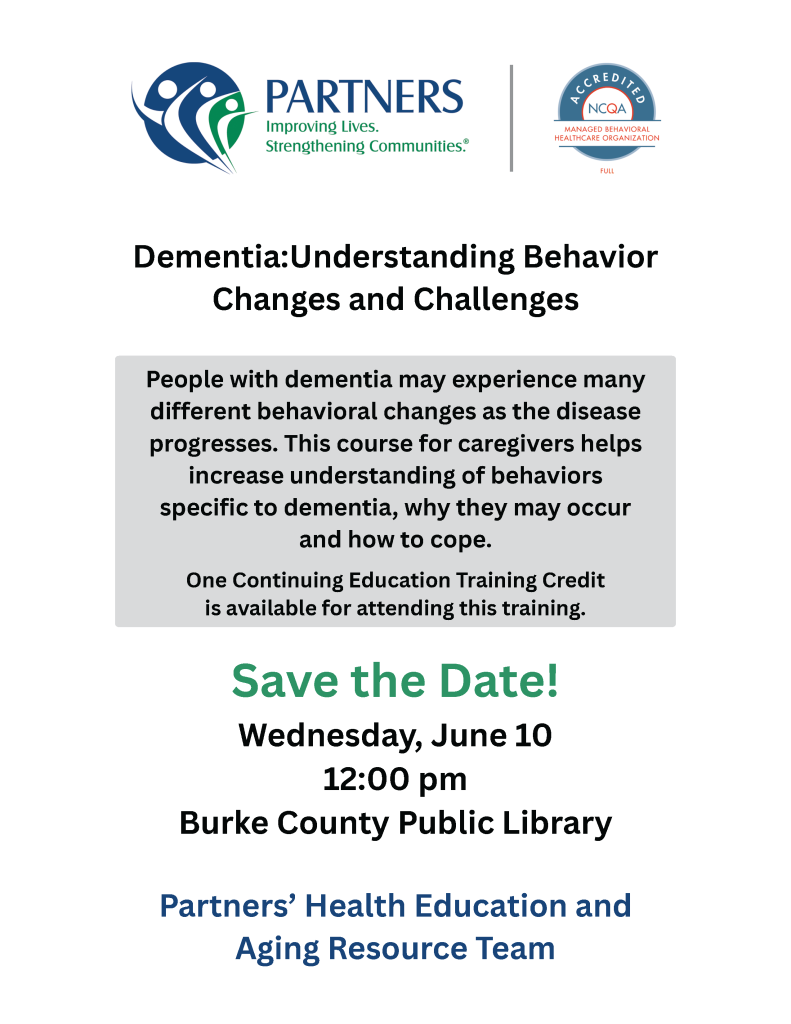 Flyer for a dementia caregivers course by Partners, taking place on June 10 at Burke County Public Library. Transcribed Text: PARTNERS Improving Lives. Strengthening Communities. Dementia: Understanding Behavior Changes and Challenges People with dementia may experience many different behavioral changes as the disease progresses. This course for caregivers helps increase understanding of behaviors specific to dementia, why they may occur and how to cope. One Continuing Education Training Credit is available for attending this training. Save the Date! Wednesday, June 10 12:00 pm Burke County Public Library Partners’ Health Education and Aging Resource Team