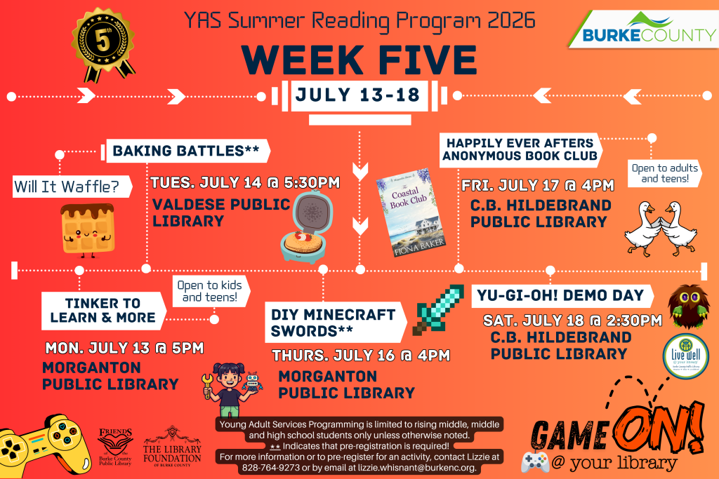 "YAS Summer Reading Program 2026 Schedule for July 13-18 with events at various Burke County libraries featuring baking, crafting, book club, and demo day activities." Transcribed Text: YAS Summer Reading Program 2026 WEEK FIVE JULY 13-18 BAKING BATTLES** Will It Waffle? TUES. JULY 14 @ 5:30PM VALDESE PUBLIC LIBRARY HAPPILY EVER AFTERS ANONYMOUS BOOK CLUB FRI. JULY 17 @ 4PM C.B. HILDEBRAND PUBLIC LIBRARY Open to adults and teens! TINKER TO LEARN & MORE MON. JULY 13 @ 5PM MORGANTON PUBLIC LIBRARY Open to kids and teens! DIY MINECRAFT SWORDS** THURS. JULY 16 @ 4PM MORGANTON PUBLIC LIBRARY YU-GI-OH! DEMO DAY SAT. JULY 18 @ 2:30PM C.B. HILDEBRAND PUBLIC LIBRARY Young Adult Services Programming is limited to rising middle, middle and high school students only unless otherwise noted. ** Indicates that pre-registration is required! For more information or to pre-register for an activity, contact Lizzie at 828-764-9273 or by email at lizzie.whisnant@burkenc.org. GAME ON! @ your library