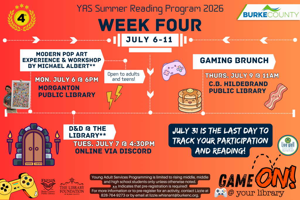 YAS Summer Reading Program 2026 Week Four events, July 6-11, with art, D&D, and gaming brunch. Transcribed Text: YAS Summer Reading Program 2026 WEEK FOUR JULY 6-11 MODERN POP ART EXPERIENCE & WORKSHOP BY MICHAEL ALBERT** MON. JULY 6 @ 6PM MORGANTON PUBLIC LIBRARY D&D @ THE LIBRARY** TUES. JULY 7 @ 4:30PM ONLINE VIA DISCORD Open to adults and teens! GAMING BRUNCH THURS. JULY 9 @ 11AM C.B. HILDEBRAND PUBLIC LIBRARY JULY 31 IS THE LAST DAY TO TRACK YOUR PARTICIPATION AND READING! Young Adult Services Programming is limited to rising middle, middle and high school students only unless otherwise noted. ** Indicates that pre-registration is required! For more information or to pre-register for an activity, contact Lizzie at 828-764-9273 or by email at lizzie.whisnant@burkenc.org. BURKE COUNTY Friends of the Burke County Public Library; The Library Foundation of Burke County. GAME ON @ your library