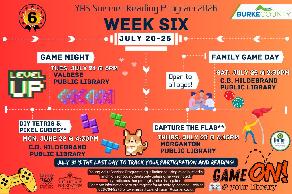 YAS Summer Reading Program Week Six events from July 20-25 at Burke County Public Libraries. Transcribed Text: YAS Summer Reading Program 2026 Week Six July 20-25 Game Night Tues. July 21 @ 6 PM Valdese Public Library DIY Tetris & Pixel Cubes** Mon. June 22 @ 4:30 PM C.B. Hildebrand Public Library Open to all ages! Family Game Day Sat. July 25 @ 2:30 PM C.B. Hildebrand Public Library Capture the Flag** Thurs. July 23 @ 6:15 PM Morganton Public Library July 31 is the last day to track your participation and reading! Young Adult Services Programming is limited to rising middle, middle and high school students only unless otherwise noted. ** Indicates that pre-registration is required! For more information or to pre-register for an activity, contact Lizzie at 828-764-9273 or by email at lizzie.whisnant@burkenc.org. GAME ON! @ your library