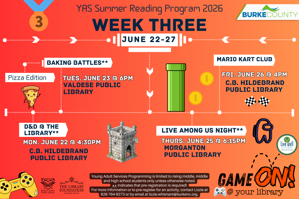 Event poster for the YAS Summer Reading Program 2026 Week Three, featuring activities like Baking Battles, D&D, Live Among Us Night, and Mario Kart Club with dates and libraries listed. Transcribed Text: YAS Summer Reading Program 2026 WEEK THREE JUNE 22-27 BAKING BATTLES** Pizza Edition TUES. JUNE 23 @ 6PM VALDESE PUBLIC LIBRARY D&D @ THE LIBRARY** MON. JUNE 22 @ 4:30PM C.B. HILDEBRAND PUBLIC LIBRARY LIVE AMONG US NIGHT** THURS. JUNE 25 @ 6:15PM MORGANTON PUBLIC LIBRARY MARIO KART CLUB FRI. JUNE 26 @ 4PM C.B. HILDEBRAND PUBLIC LIBRARY GAME ON! @ your library Young Adult Services Programming is limited to rising middle, middle and high school students only unless otherwise noted. ** Indicates that pre-registration is required! For more information or to pre-register for an activity, contact Lizzie at 828-764-9273 or by email at lizzie.whisnant@burkenc.org.
