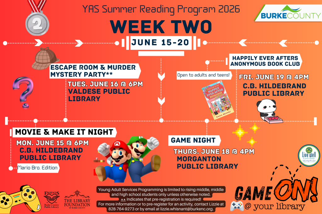 Summer Reading Program 2026 Week Two events poster for June 15-20 hosted by Burke County. Transcribed Text: YAS Summer Reading Program 2026 WEEK TWO JUNE 15-20 BURKE COUNTY ESCAPE ROOM & MURDER MYSTERY PARTY** TUES. JUNE 16 @ 6PM VALDESE PUBLIC LIBRARY Open to adults and teens! HAPPILY EVER AFTERS ANONYMOUS BOOK CLUB FRI. JUNE 19 @ 4PM C.B. HILDEBRAND PUBLIC LIBRARY MOVIE & MAKE IT NIGHT MON. JUNE 15 @ 6PM C.B. HILDEBRAND PUBLIC LIBRARY *Mario Bro. Edition GAME NIGHT THURS. JUNE 18 @ 4PM MORGANTON PUBLIC LIBRARY GAME ON! @ your library ** Indicates that pre-registration is required! For more information or to pre-register for an activity, contact Lizzie at 828-764-9273 or by email at lizzie.whisnant@burkenc.org. Young Adult Services Programming is limited to rising middle, middle and high school students only unless otherwise noted. Friends of the Burke County Public Library THE LIBRARY FOUNDATION OF BURKE COUNTY