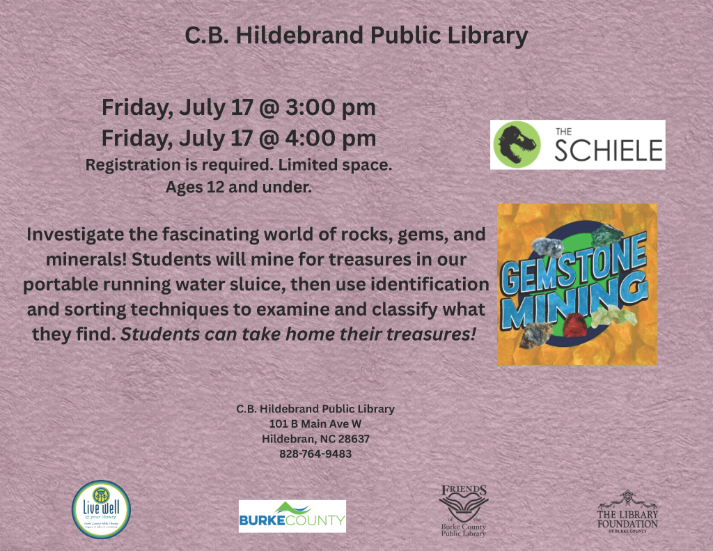 Flyer for a gemstone mining event at C.B. Hildebrand Public Library on July 17. Transcribed Text: C.B. Hildebrand Public Library Friday, July 17 @ 3:00 pm Friday, July 17 @ 4:00 pm Registration is required. Limited space. Ages 12 and under. Investigate the fascinating world of rocks, gems, and minerals! Students will mine for treasures in our portable running water sluice, then use identification and sorting techniques to examine and classify what they find. Students can take home their treasures! C.B. Hildebrand Public Library 101 B Main Ave W Hildebran, NC 28637 828-764-9483