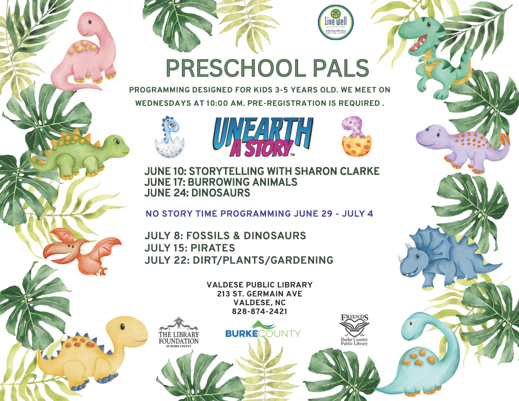 Flyer for "Preschool Pals" with dinosaur illustrations and event details for summer programming for preschoolers. Transcribed Text: PRESCHOOL PALS PROGRAMMING DESIGNED FOR KIDS 3-5 YEARS OLD. WE MEET ON WEDNESDAYS AT 10:00 AM. PRE-REGISTRATION IS REQUIRED. UNEARTH A STORY™ JUNE 10: STORYTELLING WITH SHARON CLARKE JUNE 17: BURROWING ANIMALS JUNE 24: DINOSAURS NO STORY TIME PROGRAMMING JUNE 29 - JULY 4 JULY 8: FOSSILS & DINOSAURS JULY 15: PIRATES JULY 22: DIRT/PLANTS/GARDENING VALDESE PUBLIC LIBRARY 213 ST. GERMAIN AVE VALDESE, NC 828-874-2421 THE LIBRARY FOUNDATION OF BURKE COUNTY BURKE COUNTY FRIENDS OF THE BURKE COUNTY PUBLIC LIBRARY
