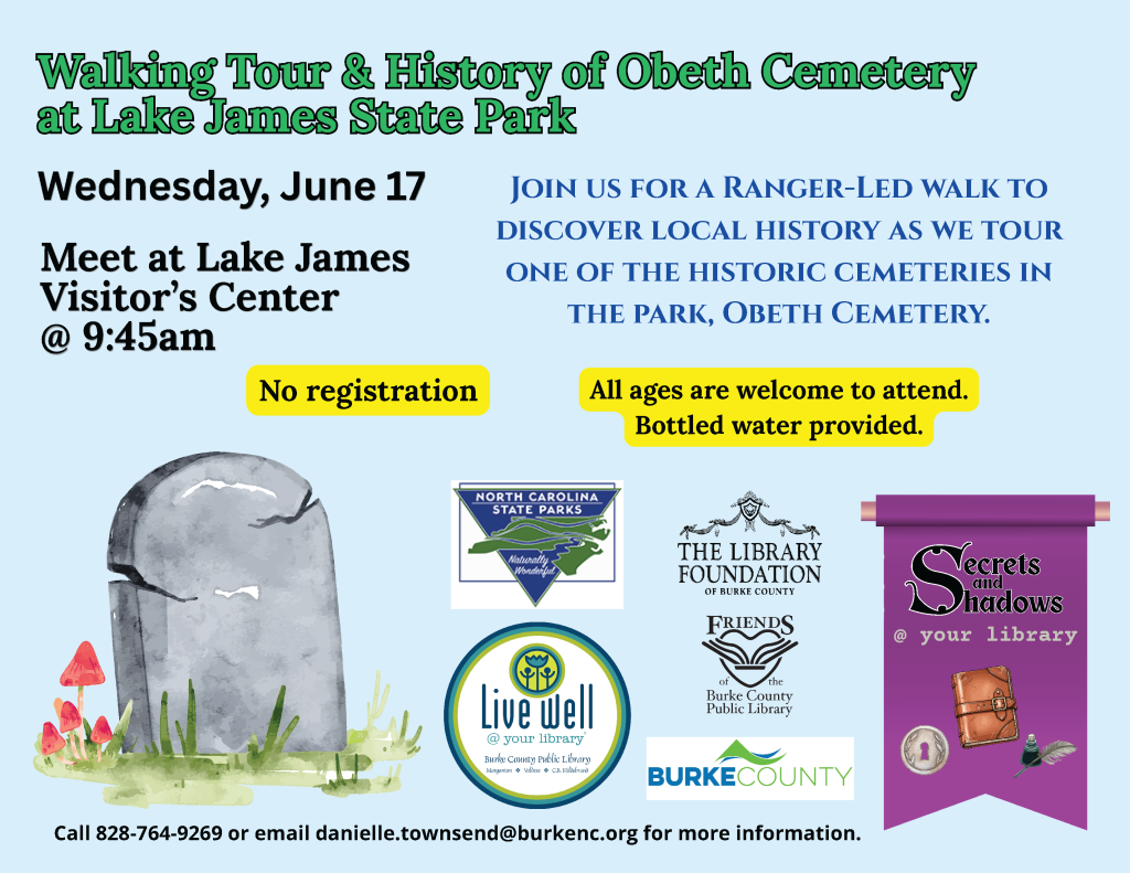 Poster for a walking tour and history event at Lake James State Park meeting at Lake James Visitor’s Center on June 17 at 9:45 am. Transcribed Text: Walking Tour & History of Obeth Cemetery at Lake James State Park Wednesday, June 17 Meet at Lake James Visitor’s Center @ 9:45 am No registration Join us for a Ranger-Led walk to discover local history as we tour one of the historic cemeteries in the park, Obeth Cemetery. All ages are welcome to attend. Bottled water provided. North Carolina State Parks The Library Foundation of Burke County Friends of the Burke County Public Library Live Well @ your library BURKE COUNTY Secrets and Shadows @ your Library Call 828-764-9269 or email danielle.townsend@burkenc.org for more information.