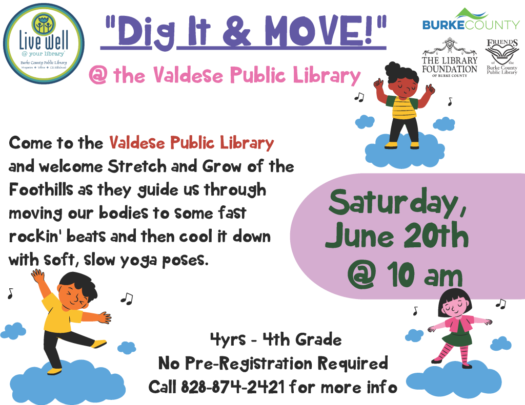 Promotional flyer for "Dig It & MOVE!" at Valdese Public Library on June 20th, 10 am. Transcribed Text: "Dig It & MOVE!" @ the Valdese Public Library Come to the Valdese Public Library and welcome Stretch and Grow of the Foothills as they guide us through moving our bodies to some fast rockin' beats and then cool it down with soft, slow yoga poses. Saturday, June 20th @ 10 am 4yrs - 4th Grade No Pre-Registration Required Call 828-874-2421 for more info Live Well @ your library Burke County Public Library Inspiration + Wellness + Collaboration BURKE COUNTY THE LIBRARY FOUNDATION OF BURKE COUNTY FRIENDS of the Burke County Public Library