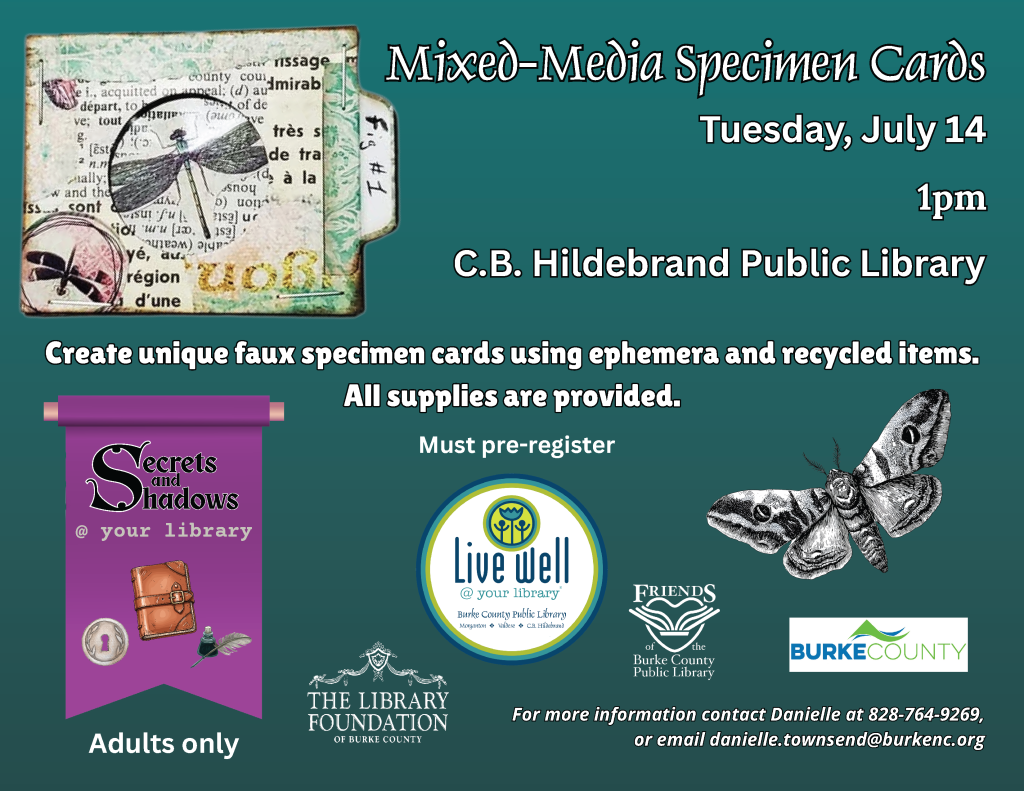 Promotional flyer for a "Mixed-Media Specimen Cards" event at C.B. Hildebrand Public Library, scheduled for July 14 at 1pm. Includes details about the event, themes, and contact information. Transcribed Text: Mixed-Media Specimen Cards Tuesday, July 14 1pm C.B. Hildebrand Public Library Create unique faux specimen cards using ephemera and recycled items. All supplies are provided. Secrets and Shadows @ your library Adults only Must pre-register. Live well @ your library For more information contact Danielle at 828-764-9269, or email danielle.townsend@burkenc.org