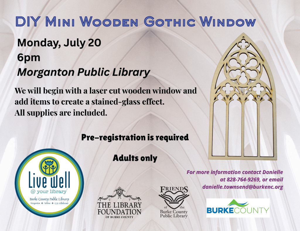 Event flyer for a DIY workshop on creating mini gothic windows at Morganton Public Library, featuring details about the event and logos of associated organizations. Transcribed Text: DIY Mini Wooden Gothic Window Monday, July 20 6pm Morganton Public Library We will begin with a laser cut wooden window and add items to create a stained-glass effect. All supplies are included. Pre-registration is required Adults only For more information contact Danielle at 828-764-9269, or email danielle.townsend@burkenc.org.