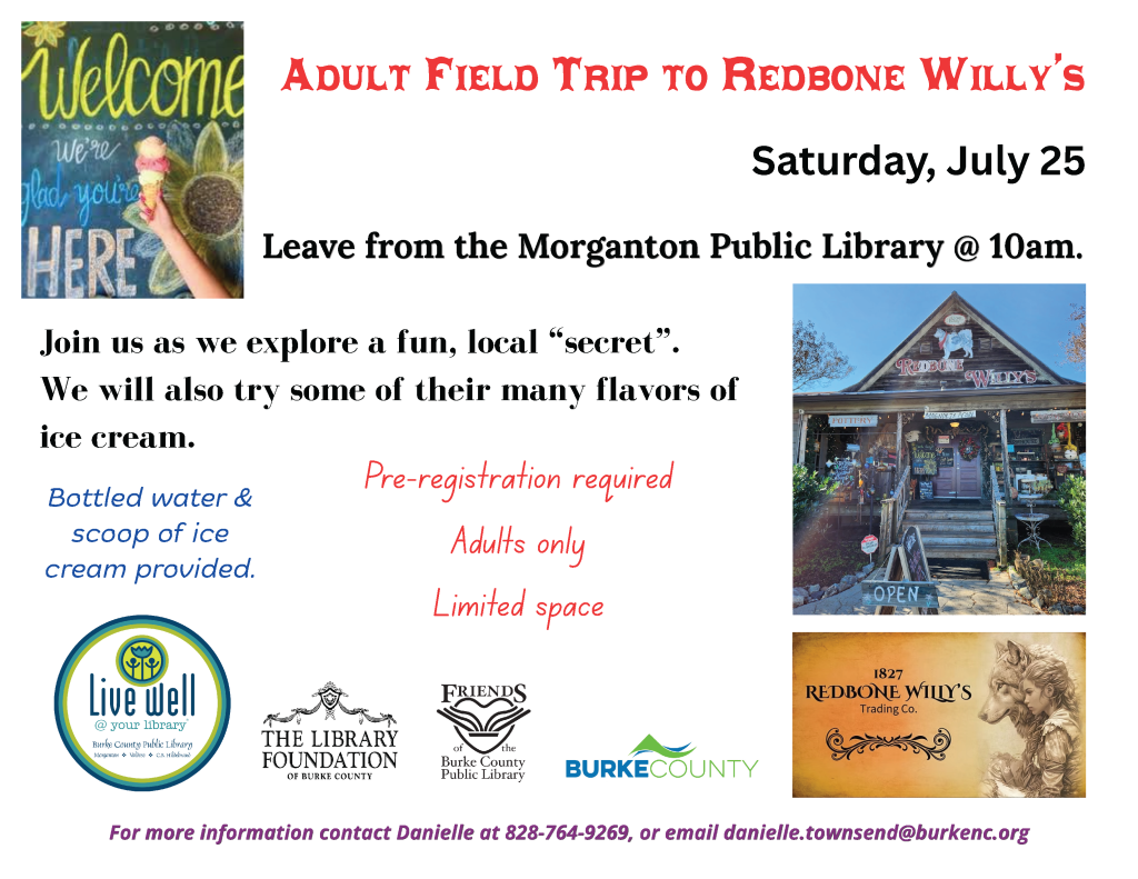 Promotional flyer for an adult field trip to Redbone Willy's ice cream shop, featuring event details, welcoming graphics, and a photo of the shop. Transcribed Text: ADULT FIELD TRIP TO REDBONE WILLY'S Saturday, July 25 Leave from the Morganton Public Library @ 10am. Join us as we explore a fun, local "secret". We will also try some of their many flavors of ice cream. Bottled water & scoop of ice cream provided. Pre-registration required Adults only Limited space Live well @ your library THE LIBRARY FOUNDATION OF BURKE COUNTY FRIENDS OF BURKE COUNTY PUBLIC LIBRARY For more information contact Danielle at 828-764-9269, or email danielle.townsend@burkenc.org
