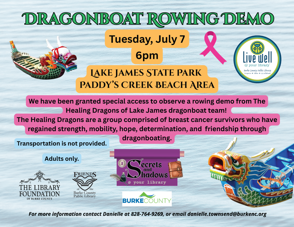 Promotional flyer for a Dragonboat rowing demo at Lake James State Park on July 7, featuring details about the event and the Healing Dragons team of breast cancer survivors. Transcribed Text: DRAGONBOAT ROWING DEMO Tuesday, July 7 6pm LAKE JAMES STATE PARK PADDY’S CREEK BEACH AREA We have been granted special access to observe a rowing demo from The Healing Dragons of Lake James dragonboat team! The Healing Dragons are a group comprised of breast cancer survivors who have regained strength, mobility, hope, determination, and friendship through dragonboating. Transportation is not provided. Adults only. Secrets and Shadows your library BURKE COUNTY For more information contact Danielle at 828-764-9269, or email danielle.townsend@burkenc.org.