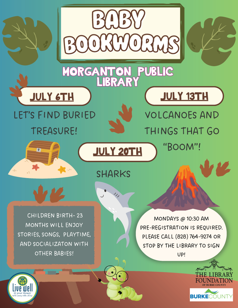 Promotional flyer for "Baby Bookworms" event at Morganton Public Library with themes, dates, and registration details. Transcribed Text: BABY BOOKWORMS MORGANTON PUBLIC LIBRARY JULY 6TH LET'S FIND BURIED TREASURE! JULY 13TH VOLCANOES AND THINGS THAT GO "BOOM"! JULY 20TH SHARKS CHILDREN BIRTH- 23 MONTHS WILL ENJOY STORIES, SONGS, PLAYTIME, AND SOCIALIZATION WITH OTHER BABIES! MONDAYS @ 10:30 AM PRE-REGISTRATION IS REQUIRED. PLEASE CALL (828) 764-9274 OR STOP BY THE LIBRARY TO SIGN UP! THE LIBRARY FOUNDATION OF BURKE COUNTY Live Well @ YOUR Library Burke County Public Library