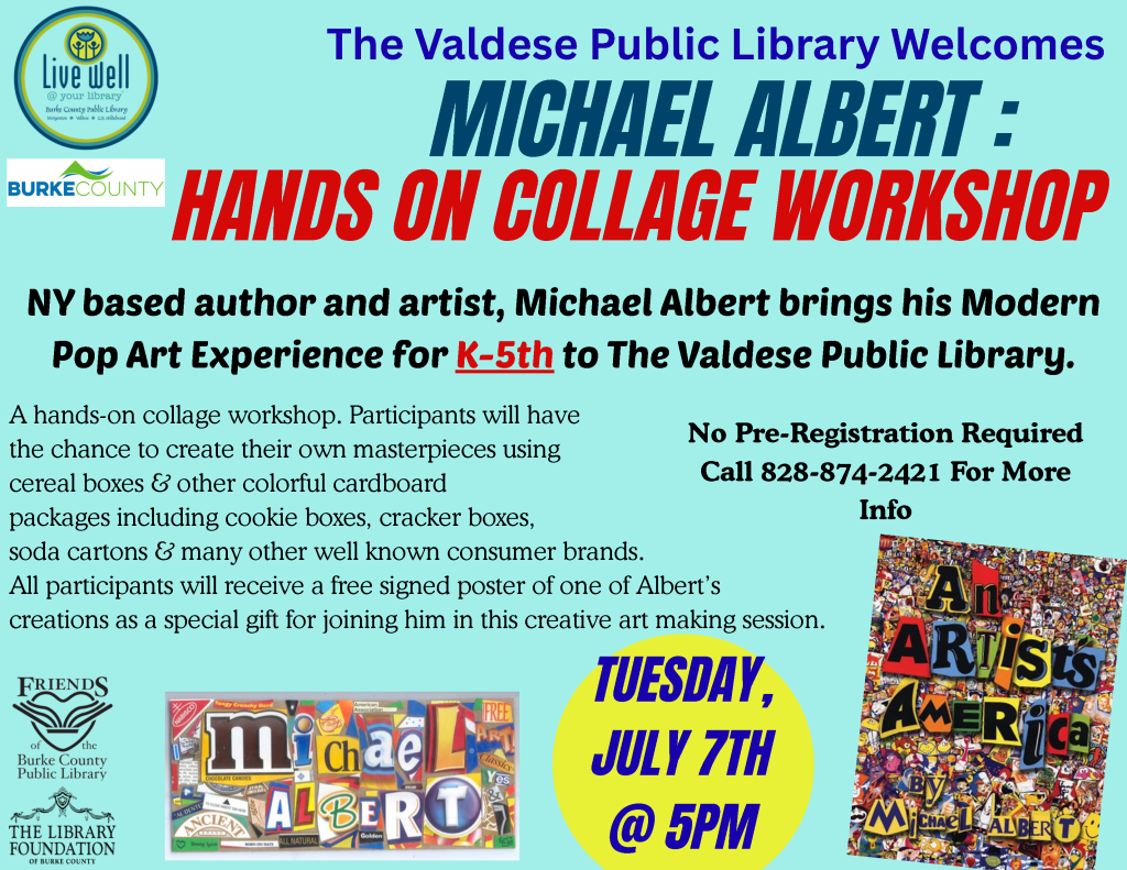 Colorful flyer for a hands-on collage workshop with artist Michael Albert at the Valdese Public Library, targeted at K-5 students. Includes details on materials, date, time, and contact information. Transcribed Text: The Valdese Public Library Welcomes MICHAEL ALBERT: HANDS ON COLLAGE WORKSHOP NY based author and artist, Michael Albert brings his Modern Pop Art Experience for K-5th to The Valdese Public Library. A hands-on collage workshop. Participants will have the chance to create their own masterpieces using cereal boxes & other colorful cardboard packages including cookie boxes, cracker boxes, soda cartons & many other well-known consumer brands. All participants will receive a free signed poster of one of Albert’s creations as a special gift for joining him in this creative art-making session. No Pre-Registration Required Call 828-874-2421 For More Info TUESDAY, JULY 7TH @ 5PM Friends of the Burke County Public Library The Library Foundation of Burke County