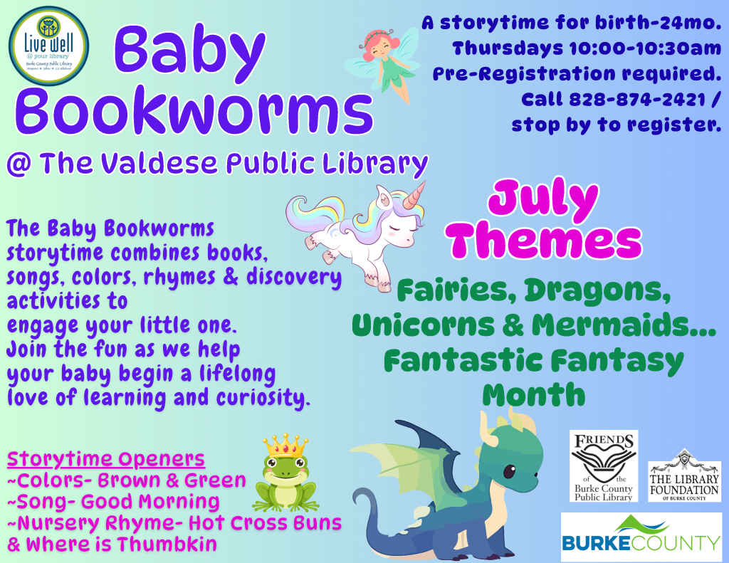 Promotional flyer for "Baby Bookworms" storytime at Valdese Public Library, featuring whimsical illustrations of a unicorn, fairy, and dragon, with details about the program's activities and July themes. Transcribed Text: Baby Bookworms @ The Valdese Public Library The Baby Bookworms storytime combines books, songs, colors, rhymes & discovery activities to engage your little one. Join the fun as we help your baby begin a lifelong love of learning and curiosity. Storytime Openers ~Colors- Brown & Green ~Song- Good Morning ~Nursery Rhyme- Hot Cross Buns & Where is Thumbkin July Themes Fairies, Dragons, Unicorns & Mermaids… Fantastic Fantasy Month A storytime for birth-24mo. Thursdays 10:00-10:30am. Pre-Registration required. Call 828-874-2421 / stop by to register. (With various logos from supporting organizations)