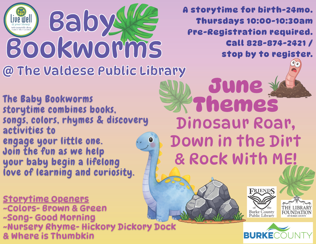 Poster for Baby Bookworms at The Valdese Public Library with details on storytime events and June themes featuring dinosaur and worm illustrations. Transcribed Text: Live well @ your library Baby Bookworms @ The Valdese Public Library The Baby Bookworms storytime combines books, songs, colors, rhymes & discovery activities to engage your little one. Join the fun as we help your baby begin a lifelong love of learning and curiosity. A storytime for birth-24mo. Thursdays 10:00-10:30am Pre-Registration required. Call 828-874-2421 / stop by to register. June Themes Dinosaur Roar, Down in the Dirt & Rock With ME! Storytime Openers ~Colors- Brown & Green ~Song- Good Morning ~Nursery Rhyme- Hickory Dickory Dock & Where is Thumbkin