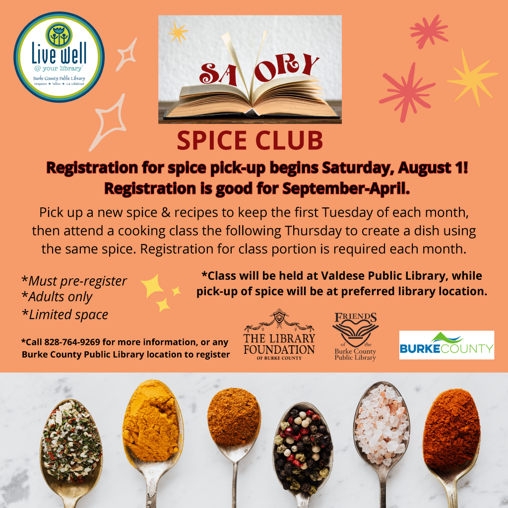 Promotional image for the Burke County Public Library’s Spice Club event with details on registration, classes, and spices. Transcribed Text: Live Well @ your Library SPICE CLUB Registration for spice pick-up begins Saturday, August 1! Registration is good for September-April. Pick up a new spice & recipes to keep the first Tuesday of each month, then attend a cooking class the following Thursday to create a dish using the same spice. Registration for class portion is required each month. *Must pre-register *Adults only *Limited space *Class will be held at Valdese Public Library, while pick-up of spice will be at preferred library location. *Call 828-764-9269 for more information, or any Burke County Public Library location to register.