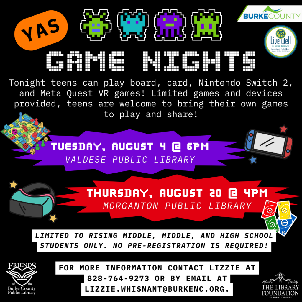 Colorful flyer promoting game nights for teens at Valdese and Morganton Public Libraries, featuring event details, icons for games, and contact information. Transcribed Text: YAS GAME NIGHTS Tonight teens can play board, card, Nintendo Switch 2, and Meta Quest VR games! Limited games and devices provided, teens are welcome to bring their own games to play and share! TUESDAY, AUGUST 4 @ 6PM VALDESE PUBLIC LIBRARY THURSDAY, AUGUST 20 @ 4PM MORGANTON PUBLIC LIBRARY LIMITED TO RISING MIDDLE, MIDDLE, AND HIGH SCHOOL STUDENTS ONLY. NO PRE-REGISTRATION IS REQUIRED! FOR MORE INFORMATION CONTACT LIZZIE AT 828-764-9273 OR BY EMAIL AT LIZZIE.WHISNANT@BURKENC.ORG