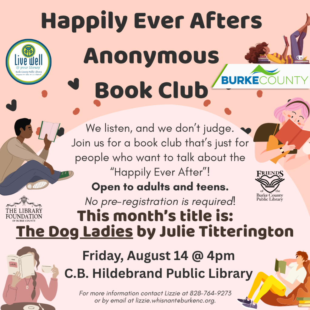 Colorful flyer for "Happily Ever Afters Anonymous" book club, featuring welcoming text, details about the event, and illustrations of individuals reading. Transcribed Text: Happily Ever Afters Anonymous Book Club We listen, and we don’t judge. Join us for a book club that’s just for people who want to talk about the “Happily Ever After”! Open to adults and teens. No pre-registration is required! This month’s title is: The Dog Ladies by Julie Titterington Friday, August 14 @ 4pm C.B. Hildebrand Public Library For more information contact Lizzie at 828-764-9273 or by email at lizzie.whisnant@burkenc.org.