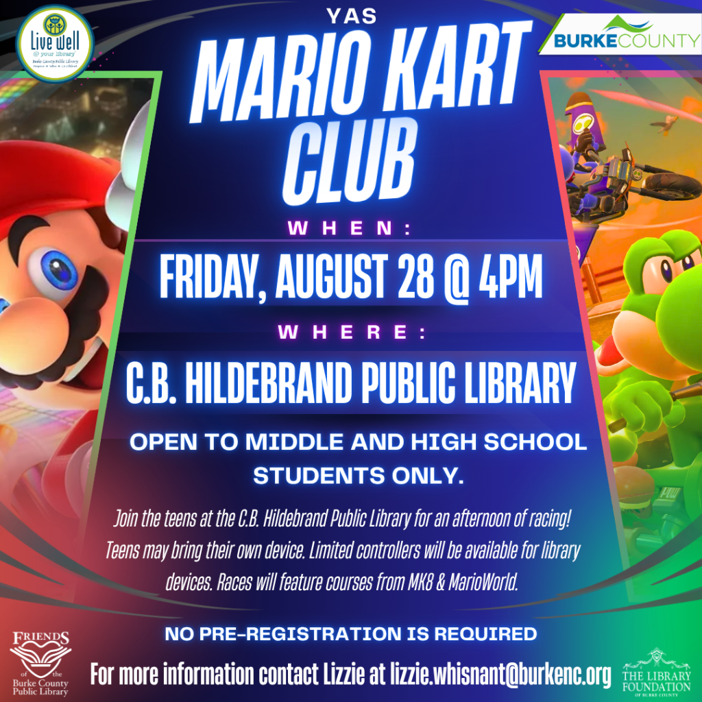 Promotional poster for Mario Kart Club at C.B. Hildebrand Public Library on August 28 at 4PM, featuring illustrations of Mario and Yoshi, event details, and logos of sponsors. Transcribed Text: YAS MARIO KART CLUB WHEN: FRIDAY, AUGUST 28 @ 4PM WHERE: C.B. HILDEBRAND PUBLIC LIBRARY OPEN TO MIDDLE AND HIGH SCHOOL STUDENTS ONLY. Join the teens at the C.B. Hildebrand Public Library for an afternoon of racing! Teens may bring their own device. Limited controllers will be available for library devices. Races will feature courses from MK8 & MarioWorld. NO PRE-REGISTRATION IS REQUIRED For more information contact Lizzie at lizzie.whisnant@burkenc.org.