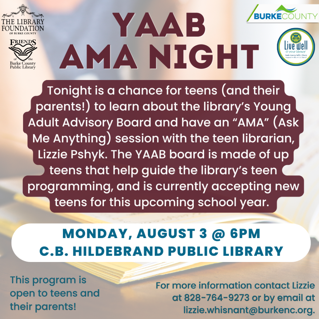 Promotional flyer for "YAAB AMA Night" at Burke County Public Library, inviting teens and parents to an information session about the Young Adult Advisory Board, with event details and contact information included. Transcribed Text: YAAB AMA NIGHT Tonight is a chance for teens (and their parents!) to learn about the library's Young Adult Advisory Board and have an "AMA" (Ask Me Anything) session with the teen librarian, Lizzie Psyhk. The YAAB board is made up of teens that help guide the library's teen programming and is currently accepting new teens for this upcoming school year. MONDAY, AUGUST 3 @ 6PM C.B. HILDEBRAND PUBLIC LIBRARY This program is open to teens and their parents! For more information contact Lizzie at 828-764-9273 or by email at lizzie.whisant@burkenc.org.