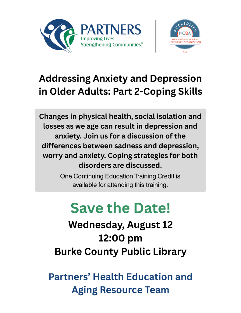 Flyer for a discussion on anxiety and depression in older adults, featuring event details, a logo for "PARTNERS," and a note about continuing education credit. Transcribed Text: PARTNERS Improving Lives. Strengthening Communities. Addressing Anxiety and Depression in Older Adults: Part 2-Coping Skills Changes in physical health, social isolation and losses as we age can result in depression and anxiety. Join us for a discussion of the differences between sadness and depression, worry and anxiety. Coping strategies for both disorders are discussed. One Continuing Education Training Credit is available for attending this training. Save the Date! Wednesday, August 12 12:00 pm Burke County Public Library Partners’ Health Education and Aging Resource Team