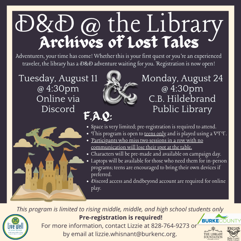 Event flyer for a D&D game at the library, featuring details about two sessions and rules for registration. Transcribed Text: D&D @ the Library Archives of Lost Tales Adventurers, your time has come! Whether this is your first quest or you’re an experienced traveler, the library has a D&D adventure waiting for you. Registration is now open! Tuesday, August 11 @ 4:30pm Online via Discord Monday, August 24 @ 4:30pm C.B. Hildebrand Public Library F.A.Q: • Space is very limited; pre-registration is required to attend. • This program is open to teens only and is played using a VTT. • Participants who miss two sessions in a row with no communication will lose their spot at the table. • Characters will be pre-made and available on campaign day. • Laptops will be available for those who need them for in-person programs; teens are encouraged to bring their own devices if preferred. • Discord access and dndbeyond account are required for online play. This program is limited to rising middle, middle, and high school students only. Pre-registration is required! For more information, contact Lizzie at 828-764-9273 or by email at lizzie.whisnant@burkenc.org.