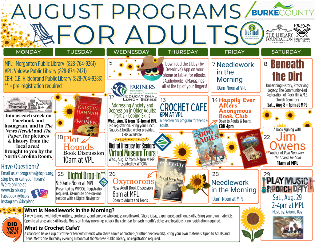 August 2026 Programs for Adults at the Burke County Public Library. This calendar layout features yellows and oranges with a sunflower theme, and information about programs offered at the library for adults. Any programs marked as needing registration can be preregistered by calling or visiting your library (828-764-9261, 828-874-2421, or 828-764-9283). Friday, August 7: Needlework in the Morning from 10am to Noon at the Valdese Public Library. No registration is required. Saturday, August 8: Beneath the Dirt - unearthing history, preserving legacy: The community led restoration of Rock Hill AME Church Cemetery. 1pm at the Morganton Public Library. No registration is required. Wednesday, August 12: Partner's Educational Lunch Series: Addressing Anxiety and Depression in Older Adults: Part 2 - Coping Skills. 12-1pm at the Morganton Public Library. No registration required. Bring your lunch. CEUs available. Wednesday, August 12: Digital Literacy for Seniors: Virtual Museum Tours. 2-3pm at the Morganton Public Library. Presented by Western Piedmont Council of Governments. No registration is required. Thursday, August 13: Crochet Cafe - 6pm at the Valdese Public Library. A Needlework program for Young Adults and Adults. No registration required. Friday, August 14: Happily Ever Afters Anonymous Book Club. 4pm at the C.B Hildebrand Public Library. Program open to Adults and Teens. This month's title: Dog Ladies by Julie Titterington. No registration required. Tuesday, August 18: Plot Hounds Book Discussion - 10am at the Valdese Public Library. This month's title: The Women by Kristin Hannah. No registration required. Saturday, August 22: Book Signing with Jim Owens - Author of Vein Mountain: The Search for Gold. 11am at the Morganton Public Library. No registration required. Tuesday, August 25: Digital Drop In (presented by Western Piedmont Council of Governments). Pre-register for a 30 minute one on one session with a Digital Navigator. Between 9:30am and Noon at the Morganton Public Library. Wednesday, August 26: Oxymorons, a New Adult Book Club. 6pm at the Morganton Public Library. Program open to Adults and Older Teens. This month's title: Every Day by David Levithan. No registration required. Friday, August 28: Needlework in the Morning from 10am to Noon at the Morganton Public Library. No registration is required. Saturday, August 29: Play Music on the Porch Day. 2-4pm at the Morganton Public Library. Open to all ages; no registration is required. Music provided by Arizona Bay. The Library is online at www dot bcpls dot org, on Facebook at bcpls, and on Instagram at bcplsnc. Email or call with questions: programs at bcpls dot org. 828-764-9269. What is Needlework in the Morning? A way to meet with fellow knitters, crocheters, and anyone who enjoys needlework! Share ideas, experience, and hone skills. Bring your own materials. Open to all ages and skill levels. Meets on Friday mornings (check the calendar for each month’s dates and locations!), no registration required. What is Crochet Cafe? A chance to have a cup of coffee or tea with friends who share a love of crochet (or other needlework). Bring your own materials. Open to Adults and Teens. Meets one Thursday evening a month at the Valdese Public Library, no registration required. Download the Libby (by Overdrive) App on your phone or tablet for eBooks, eAudiobooks, eMagazines - all at the tip of your finger! Join us each week on Facebook and in the News Herald and The Paper for pictures and history from the local area. Both Throwback Thursday and Picture Burke are featured. Brought to you by the North Carolina Room. Programs are supported by Burke County, The Library Foundation of Burke County, the Friends of the Burke County Public Library, and additional community partners as noted on this calendar.