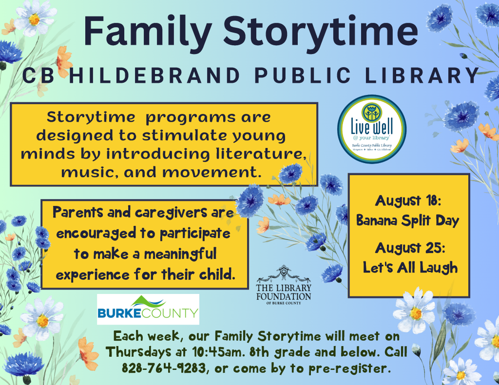 Promotional flyer for Family Storytime at CB Hildebrand Public Library, featuring colorful flowers and details about the event schedule and participation encouragement. Transcribed Text: Family Storytime CB HILDEBRAND PUBLIC LIBRARY Storytime programs are designed to stimulate young minds by introducing literature, music, and movement. Parents and caregivers are encouraged to participate to make a meaningful experience for their child. Each week, our Family Storytime will meet on Thursdays at 10:45 am. 8th grade and below. Call 828-764-9283, or come by to pre-register. August 18: Banana Split Day August 25: Let's All Laugh Live Well @ your library Burke County THE LIBRARY FOUNDATION OF BURKE COUNTY