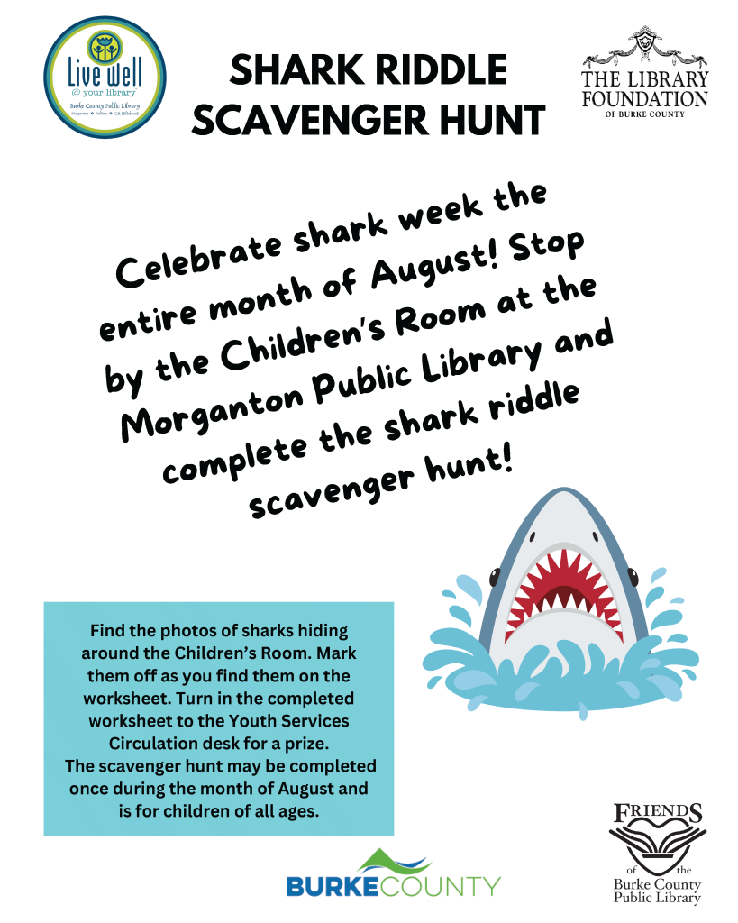 Promotional flyer for a Shark Riddle Scavenger Hunt at Burke County Public Library, featuring a large shark illustration and details about the event, including instructions and prizes. Transcribed Text: SHARK RIDDLE SCAVENGER HUNT Celebrate shark week the entire month of August! Stop by the Children’s Room at the Morganton Public Library and complete the shark riddle scavenger hunt! Find the photos of sharks hiding around the Children’s Room. Mark them off as you find them on the worksheet. Turn in the completed worksheet to the Youth Services Circulation desk for a prize. The scavenger hunt may be completed once during the month of August and is for children of all ages.