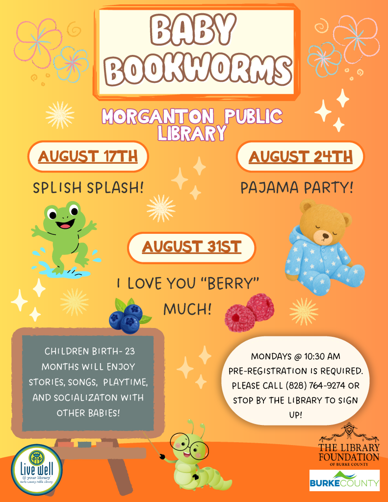 Colorful flyer for a children's reading program, "Baby Bookworms," at Morganton Public Library, featuring event details and fun illustrations of animals and fruits. Transcribed Text: BABY BOOKWORMS MORGANTON PUBLIC LIBRARY AUGUST 17TH SPLISH SPLASH! AUGUST 24TH PAJAMA PARTY! AUGUST 31ST I LOVE YOU "BERRY" MUCH! CHILDREN BIRTH- 23 MONTHS WILL ENJOY STORIES, SONGS, PLAYTIME, AND SOCIALIZATION WITH OTHER BABIES! MONDAYS @ 10:30 AM PRE-REGISTRATION IS REQUIRED. PLEASE CALL (828) 764-9274 OR STOP BY THE LIBRARY TO SIGN UP!