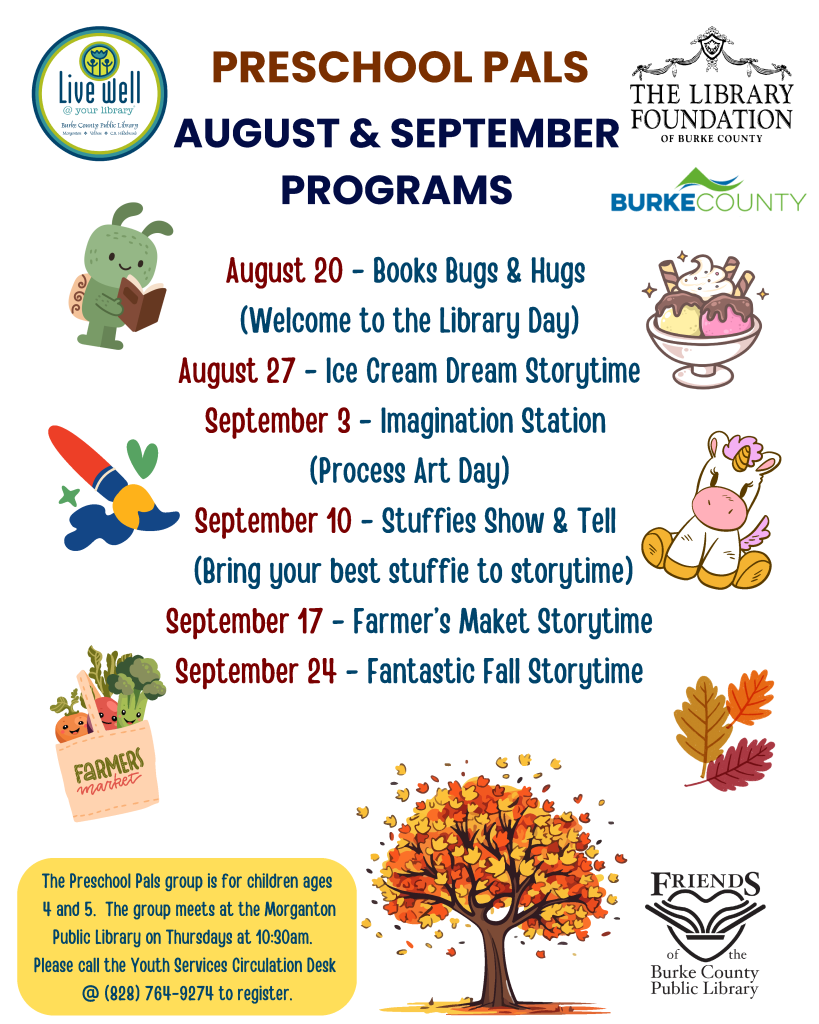 Colorful flyer for "Preschool Pals" library programs featuring various events from August to September, including illustrations of a turtle, ice cream, and a tree. Transcribed Text: PRESCHOOL PALS AUGUST & SEPTEMBER PROGRAMS August 20 - Books Bugs & Hugs (Welcome to the Library Day) August 27 - Ice Cream Dream Storytime September 3 - Imagination Station (Process Art Day) September 10 - Stuffies Show & Tell (Bring your best stuffed animal to storytime) September 17 - Farmer’s Market Storytime September 24 - Fantastic Fall Storytime The Preschool Pals group is for children ages 4 and 5. The group meets at the Morganton Public Library on Thursdays at 10:30 AM. Please call the Youth Services Circulation Desk at (828) 764-9274 to register.