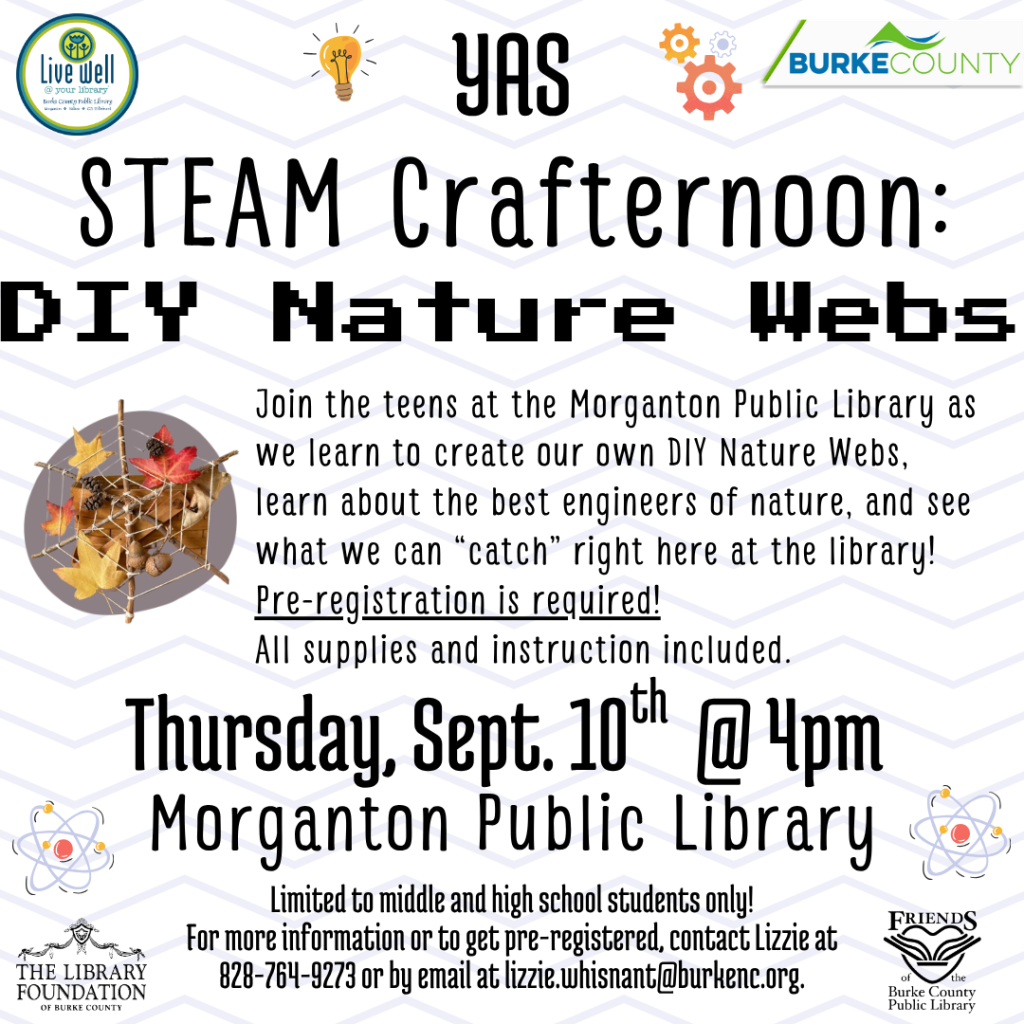 Promotional flyer for a "DIY Nature Webs" crafting event at Morganton Public Library, featuring event details, contact information, and colorful logos. Transcribed Text: YAS STEAM Crafternoon: DIY Nature Webs Join the teens at the Morganton Public Library as we learn to create our own DIY Nature Webs, learn about the best engineers of nature, and see what we can "catch" right here at the library! Pre-registration is required! All supplies and instruction included. Thursday, Sept. 10th @ 4pm Morganton Public Library Limited to middle and high school students only! For more information or to get pre-registered, contact Lizzie at 828-764-9273 or by email at lizzie.whisant@burkenc.org.