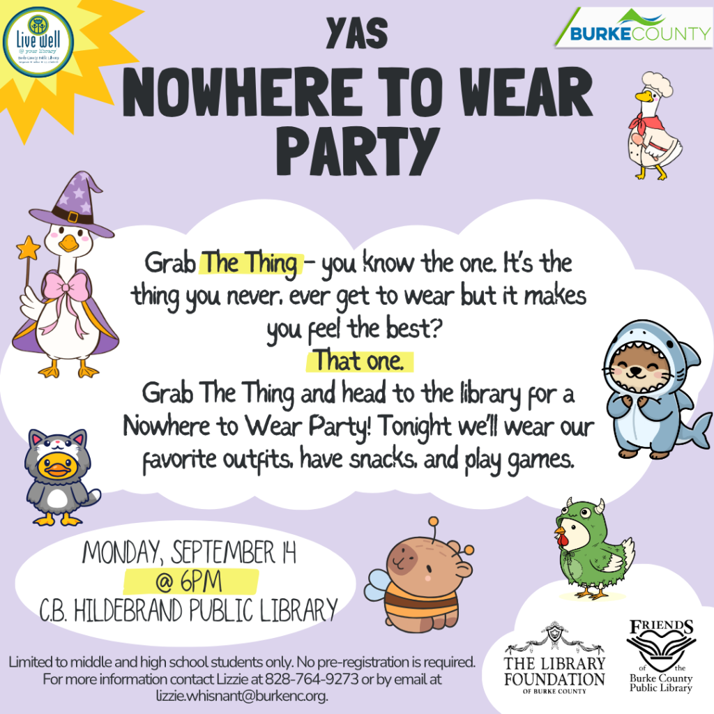 A colorful flyer for a "Nowhere to Wear Party" at the Burke County Public Library, featuring whimsical illustrations of animals in costumes, event details, and playful text on a lavender background. Transcribed Text: YAS NOWHERE TO WEAR PARTY Grab The Thing - you know the one. It's the thing you never, ever get to wear but it makes you feel the best? That one. Grab The Thing and head to the library for a Nowhere to Wear Party! Tonight we'll wear our favorite outfits, have snacks, and play games. MONDAY, SEPTEMBER 14 @ 6PM C.B. HILDEBRAND PUBLIC LIBRARY Limited to middle and high school students only. No pre-registration is required. For more information contact Lizzie at 828-764-9273 or by email at lizzie.whisnant@burkenc.org.