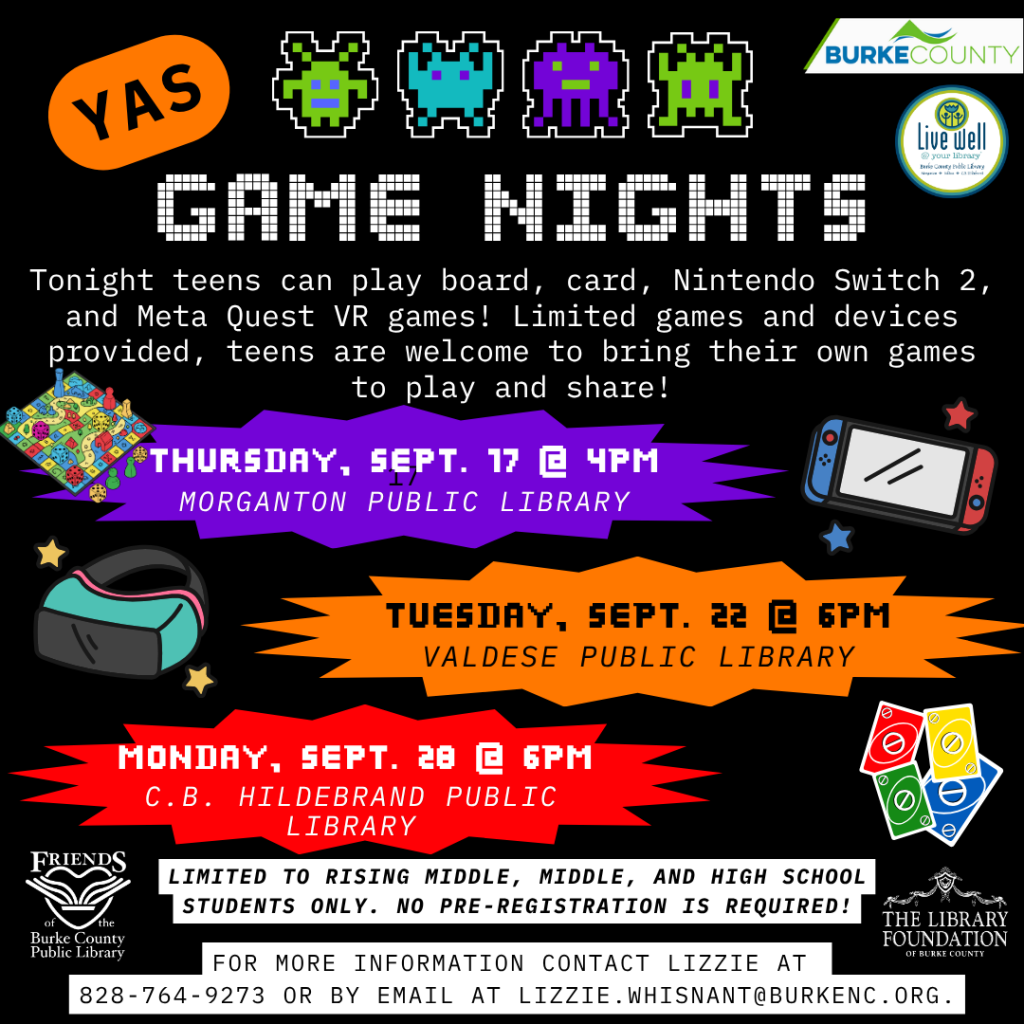 Promotional poster for game nights for teens featuring colorful graphics and details on events including dates and locations at public libraries. Transcribed Text: YAS GAME NIGHTS Tonight teens can play board, card, Nintendo Switch 2, and Meta Quest VR games! Limited games provided, teens are welcome to bring their own games to play and share! Thursday, Sept. 17 @ 4PM Morganton Public Library Tuesday, Sept. 22 @ 6PM Valdese Public Library Monday, Sept. 28 @ 6PM C.B. Hildebrand Public Library LIMITED TO RISING MIDDLE, MIDDLE, AND HIGH SCHOOL STUDENTS ONLY. NO PRE-REGISTRATION IS REQUIRED! FOR MORE INFORMATION CONTACT LIZZIE AT 828-764-9273 OR BY EMAIL AT LIZZIE.WHISNANT@BURKENC.ORG.