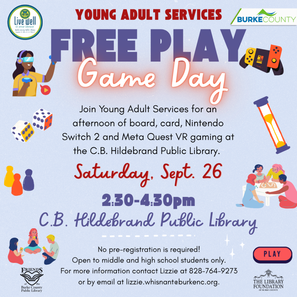 Promotional flyer for a “Free Play Game Day” at C.B. Hildebrand Public Library, featuring VR gaming and board games, on September 26 from 2:30 to 4:30 PM, open to middle and high school students. Transcribed Text: YOUNG ADULT SERVICES FREE PLAY Game Day Join Young Adult Services for an afternoon of board, card, Nintendo Switch 2 and Meta Quest VR gaming at the C.B. Hildebrand Public Library. Saturday, Sept. 26 2:30-4:30pm C.B. Hildebrand Public Library No pre-registration is required! Open to middle and high school students only. For more information contact Lizzie at 828-764-9273 or by email at lizzie.whisnant@burkenc.org.