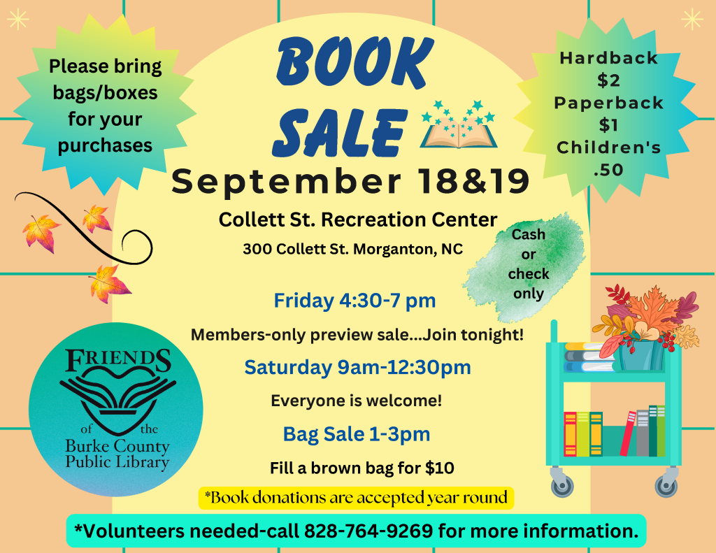 A colorful flyer promoting a book sale on September 18 & 19 at Collett St. Recreation Center in Morganton, NC, featuring pricing for hardback, paperback, and children's books, along with event details and contact information. Transcribed Text: Please bring bags/boxes for your purchases BOOK SALE September 18 & 19 Collett St. Recreation Center 300 Collett St. Morganton, NC Friday 4:30-7 pm Members-only preview sale...Join tonight! Saturday 9 am-12:30 pm Everyone is welcome! Bag Sale 1-3 pm Fill a brown bag for 10Hardback10Hardback2 Paperback $1 Children's .50 Cash or check only *Book donations are accepted year round *Volunteers needed call 828-764-9269 for more information.