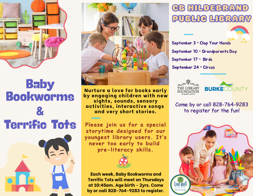 Flyer for the "Baby Bookworms & Terrific Tots" program at CB Hildebrand Public Library featuring children engaging in activities and promoting early literacy. Transcribed Text: CB HILDEBRAND PUBLIC LIBRARY September 3 - Clap Your Hands September 10 - Grandparents Day September 17 - Birds September 24 - Circus Nurture a love for books early by engaging children with new sights, sounds, sensory activities, interactive songs and very short stories. Please join us for a special storytime designed for our youngest library users. It’s never too early to build pre-literacy skills. Each week, Baby Bookworms and Terrific Tots will meet on Thursdays at 10:45 am. Age birth - 2 yrs. Come by or call 828-764-9283 to register. [The Library Foundation of Burke County logo] [Live Well logo]