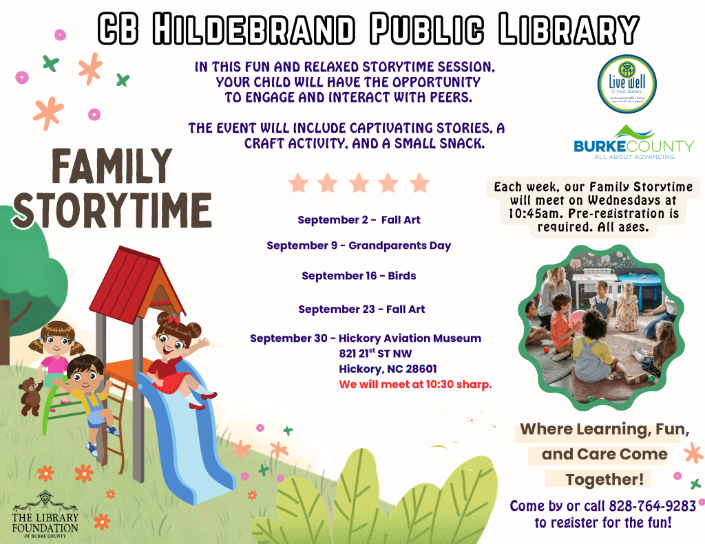 Colorful flyer for "Family Storytime" at CB Hildebrand Public Library featuring children playing on a slide, event details, and dates for upcoming sessions. Transcribed Text: CB Hildebrand Public Library IN THIS FUN AND RELAXED STORYTIME SESSION, YOUR CHILD WILL HAVE THE OPPORTUNITY TO ENGAGE AND INTERACT WITH PEERS. THE EVENT WILL INCLUDE CAPTIVATING STORIES, A CRAFT ACTIVITY, AND A SMALL SNACK. FAMILY STORYTIME September 2 - Fall Art September 9 - Grandparents Day September 16 - Birds September 23 - Fall Art September 30 - Hickory Aviation Museum 821 21st ST NW Hickory, NC 28601 We will meet at 10:30 sharp. Each week, our Family Storytime will meet on Wednesdays at 10:45 am. Pre-registration is required. All ages. Where Learning, Fun, and Care Come Together! Come by or call 828-764-9283 to register for the fun!