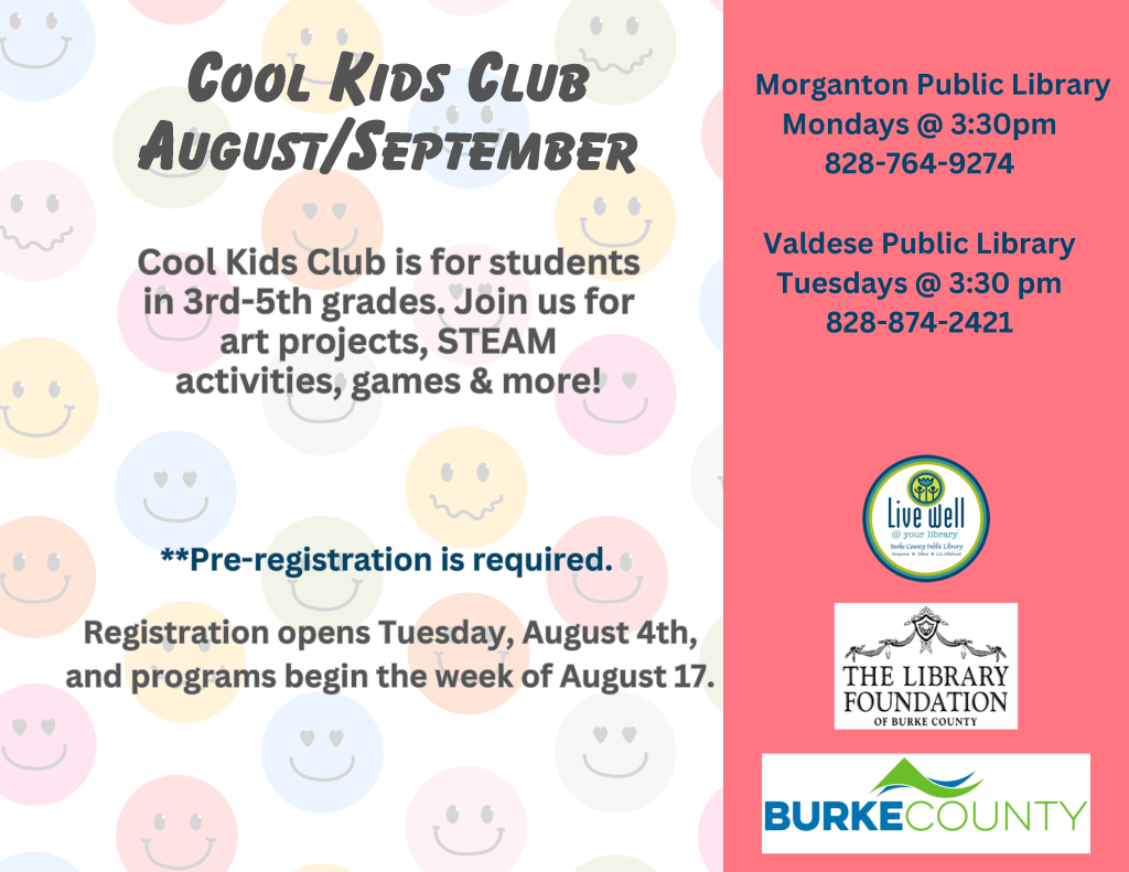 Advertisement for the Cool Kids Club at Morganton and Valdese Public Libraries for students in 3rd-5th grades, featuring colorful smiley faces and information on registration and activities. Transcribed Text: Cool Kids Club August/September Cool Kids Club is for students in 3rd-5th grades. Join us for art projects, STEAM activities, games & more! Pre-registration is required. Registration opens Tuesday, August 4th, and programs begin the week of August 17. Morganton Public Library Mondays @ 3:30pm 828-764-9274 Valdese Public Library Tuesdays @ 3:30 pm 828-874-2421 Live well @ your library The Library Foundation of Burke County Burke County