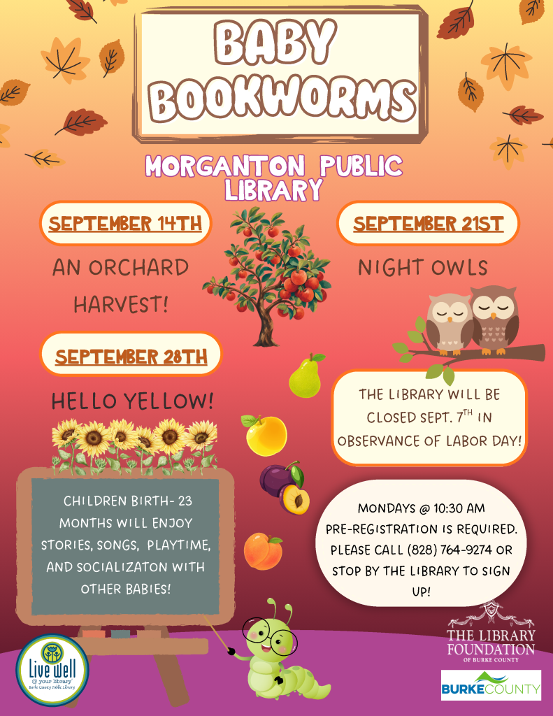Colorful poster for "Baby Bookworms" at Morganton Public Library, featuring event dates, a tree with fruit, a cartoon caterpillar, and details about pre-registration. Transcribed Text: BABY BOOKWORMS MORGANTON PUBLIC LIBRARY SEPTEMBER 14TH AN ORCHARD HARVEST! SEPTEMBER 21ST NIGHT OWLS SEPTEMBER 28TH HELLO YELLOW! THE LIBRARY WILL BE CLOSED SEPT. 7TH IN OBSERVANCE OF LABOR DAY! CHILDREN BIRTH - 23 MONTHS WILL ENJOY STORIES, SONGS, PLAYTIME, AND SOCIALIZATION WITH OTHER BABIES! MONDAYS @ 10:30 AM PRE-REGISTRATION IS REQUIRED. PLEASE CALL (828) 764-9274 OR STOP BY THE LIBRARY TO SIGN UP! [Logos for "Live Well" and "The Library Foundation of Burke County" included.]