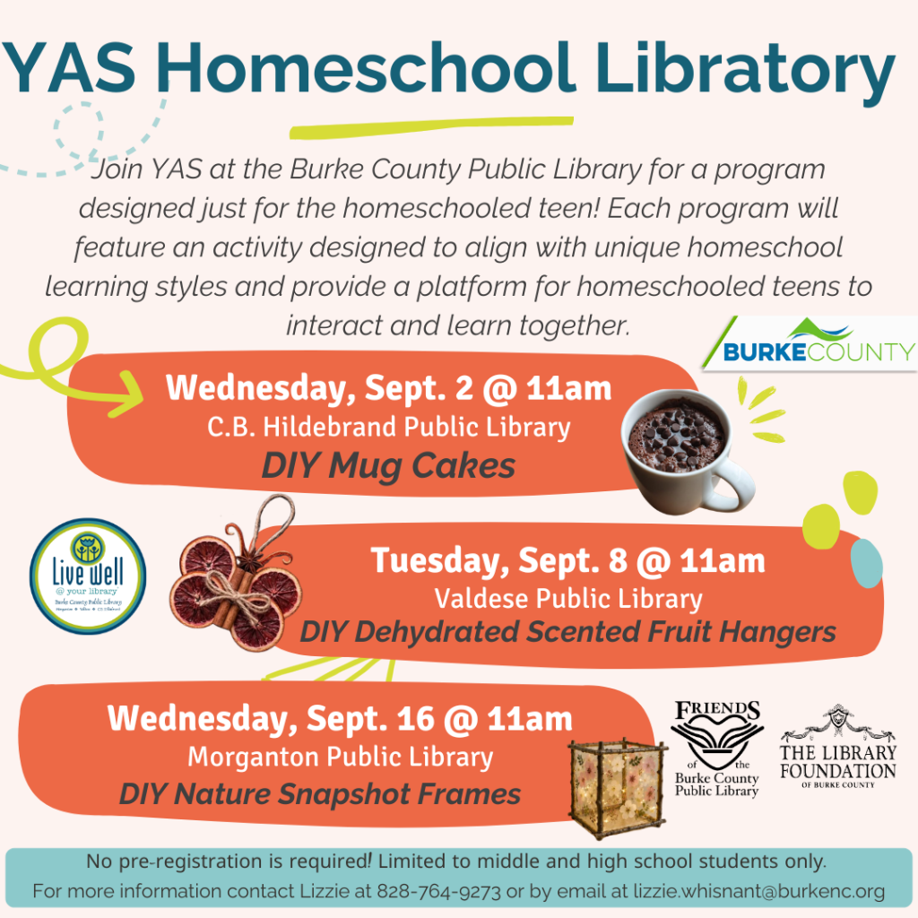 Promotional flyer for YAS Homeschool Library events, featuring details of three scheduled activities for homeschooling teens at various Burke County libraries in September. Transcribed Text: YAS Homeschool Library Join YAS at the Burke County Public Library for a program designed just for the homeschooled teen! Each program will feature an activity designed to align with unique homeschool learning styles and provide a platform for homeschooled teens to interact and learn together. Wednesday, Sept. 2 @ 11am C.B. Hildebrand Public Library DIY Mug Cakes Tuesday, Sept. 8 @ 11am Valdese Public Library DIY Dehydrated Scented Fruit Hangers Wednesday, Sept. 16 @ 11am Morganton Public Library DIY Nature Snapshot Frames No pre-registration is required! Limited to middle and high school students only. For more information contact Lizzie at 828-764-9273 or by email at lizzie.whisnant@burkenc.org.