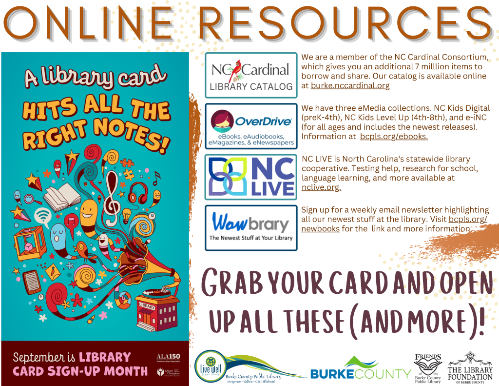 Online Resources available through your library. September is Library Card Sign-up Month! A Library Card Hits all the right notes. Grab your card and open up all these (and more)! NC Cardinal Library Catalog: We are a member of the NC Cardinal Consortium, which gives you an additional 7 milllion items to borrow and share. Our catalog is available online at burke.nccardinal.org Overdrive (eBooks, eAudiobooks, eMagazines): We have three eMedia collections. NC Kids Digital (preK-4th), NC Kids Level Up (4th-8th), and e-iNC (for all ages and includes the newest releases). Information at bcpls.org/ebooks. NC LIVE: NC LIVE is North Carolina's statewide library cooperative. Testing help, research for school, language learning, and more available at nclive.org. Wowbrary (the newest stuff at your library): Sign up for a weekly email newsletter highlighting all our newest stuff at the library. Visit bcpls.org/newbooks for the link and more information. Do you have your password? Stop by or give us a call to check it, set it up, or change it. This password (& your library card) helps you log in to our online catalog, NC LIVE, and our eMedia collections! The Library is online at www.bcpls.org, on Facebook at bcpls, and on Instagram at bcplsnc Programs supported by Burke County, The Library Foundation of Burke County, the Friends of the Burke County Public Library, and additional community partners as noted on this calendar.