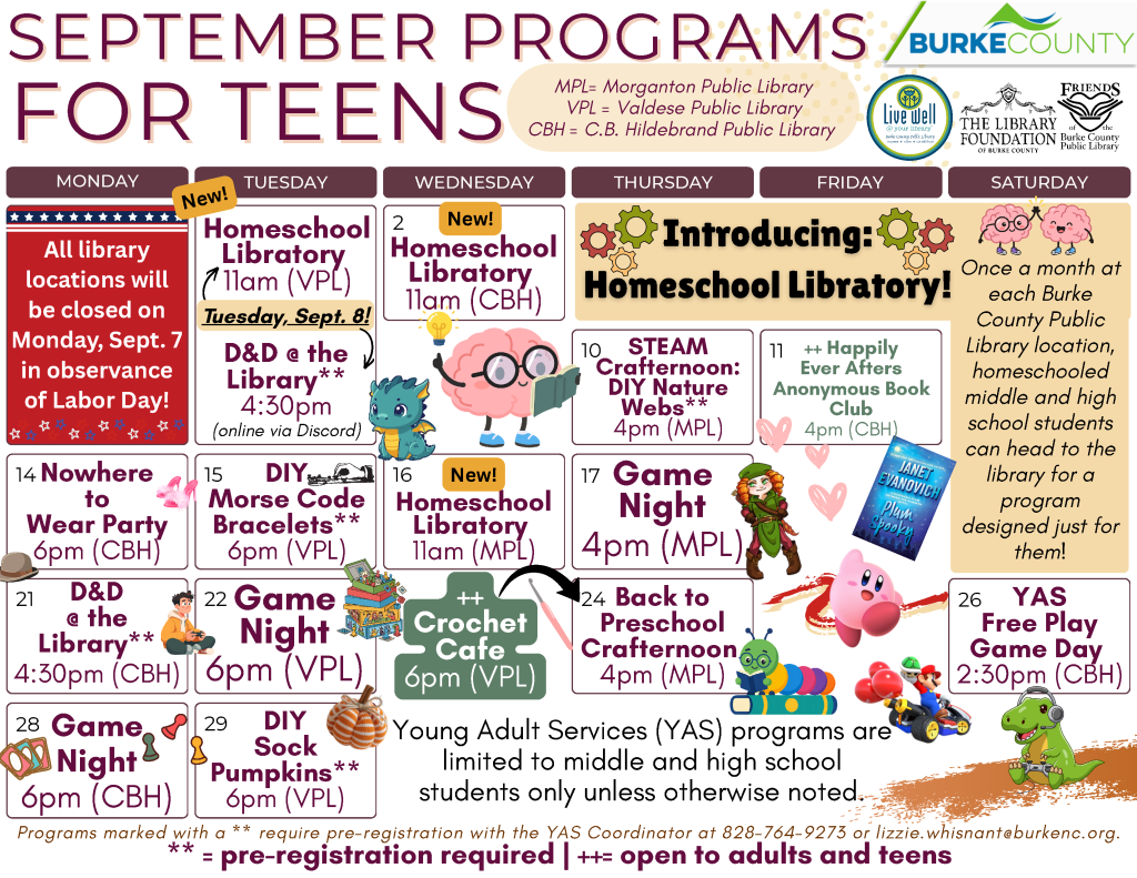 September 2026 Programs for Teens at the Burke County Public Library. This calendar layout features This calendar layout features browns and oranges, and information about programs offered at the library for Middle and High Schoolers. Any programs marked as needing registration can be pre-registered by calling 828-764-9273 or emailing lizzie.whisnant@burkenc.org Young Adult Services Programs are limited to middle and high school students only unless otherwise noted. Wednesday, September 2: Homeschool Libratory. 11am at the C.B. Hildebrand Public Library. Join us for this new program. Once a month at each Burke County Public Library location, homeschooled middle and high school students can head to the library for a program designed just for them! No registration required. Monday, September 7: Libraries closed for Labor Day. Tuesday, September 8: Homeschool Libratory. 11am at the Valdese Public Library. Join us for this new program. Once a month at each Burke County Public Library location, homeschooled middle and high school students can head to the library for a program designed just for them! No registration required. Tuesday, September 8: D and D at the library. 4:30pm online via Discord. Pre-registration is required. Thursday, September 10: STEAM Crafternoon: DIY Nature Webs. 4pm at the Morganton Public Library. Pre-registration is required. Friday, September 11: Happily Ever Afters Anonymous Book Club. 4pm at the C.B Hildebrand Public Library. Program open to Adults and Teens. This month's title: Plum Spooky by Janet Evanovich. No registration required. Monday, September 14: Nowhere to Wear Party. 6pm at the C.B. Hildebrand Public Library. No registration required. Tuesday, September 15: DIY Morse Code Bracelets. 6pm at the Valdese Public Library. Pre-registration is required. Wednesday, September 16: Homeschool Libratory. 11am at the Morganton Public Library. Join us for this new program. Once a month at each Burke County Public Library location, homeschooled middle and high school students can head to the library for a program designed just for them! No registration required. Thursday, September 17: Game Night. 4pm at the Morganton Public Library. No registration required. Monday, September 21: D and D at the library. 4:30pm at the C.B Hildebrand Public Library. Pre-registration is required. Tuesday, September 22: Game Night. 6pm at the Valdese Public Library. No registration required. Wednesday, September 23: Oxymorons, a New Adult Book Club. 6pm at the Morganton Public Library. Program open to Adults and Older Teens. This month's title: The Creek the Crone and the Cro by Leah Weiss. No registration required. Thursday, September 24: Back to Preschool Crafternoon - 4pm at the Morganton Public Library. No registration required. Thursday, September 24: Crochet Cafe - 6pm at the Valdese Public Library. A Needlework program for Young Adults and Adults. No registration required. Saturday, September 26: YAS Free Play Game Day. 2:30pm at the C.B Hildebrand Public Library. No registration required. Monday, September 28: Game Night. 6pm at the C.B Hildebrand Public Library. No registration required. Tuesday, September 29: DIY Sock Pumpkins. 6pm at the Valdese Public Library. Pre-registration is required. The Library is online at www dot bcpls dot org, on Facebook at bcpls, and on Instagram at bcplsnc. Email or call with questions: 828-764-9273 or lizzie dot whisnant at burke NC dot org Programs are supported by Burke County, The Library Foundation of Burke County, the Friends of the Burke County Public Library, and additional community partners as noted on this calendar.