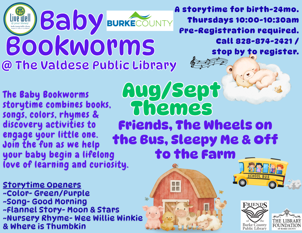 Flyer for "Baby Bookworms" storytime at Valdese Public Library; includes program details, age range (birth to 24 months), schedule, and colorful illustrations of a teddy bear, school bus, and barn. Transcribed Text: Baby Bookworms @ The Valdese Public Library A storytime for birth-24mo. Thursdays 10:00-10:30am Pre-Registration required. Call 828-874-2421 / stop by to register. The Baby Bookworms storytime combines books, songs, colors, rhymes & discovery activities to engage your little one. Join the fun as we help your baby begin a lifelong love of learning and curiosity. Aug/Sept Themes Friends, The Wheels on the Bus, Sleepy Me & Off to the Farm Storytime Openers ~Color- Green/Purple ~Song- Good Morning ~Flannel Story- Moon & Stars ~Nursery Rhyme- Wee Willie Winkie & Where is Thumbkin
