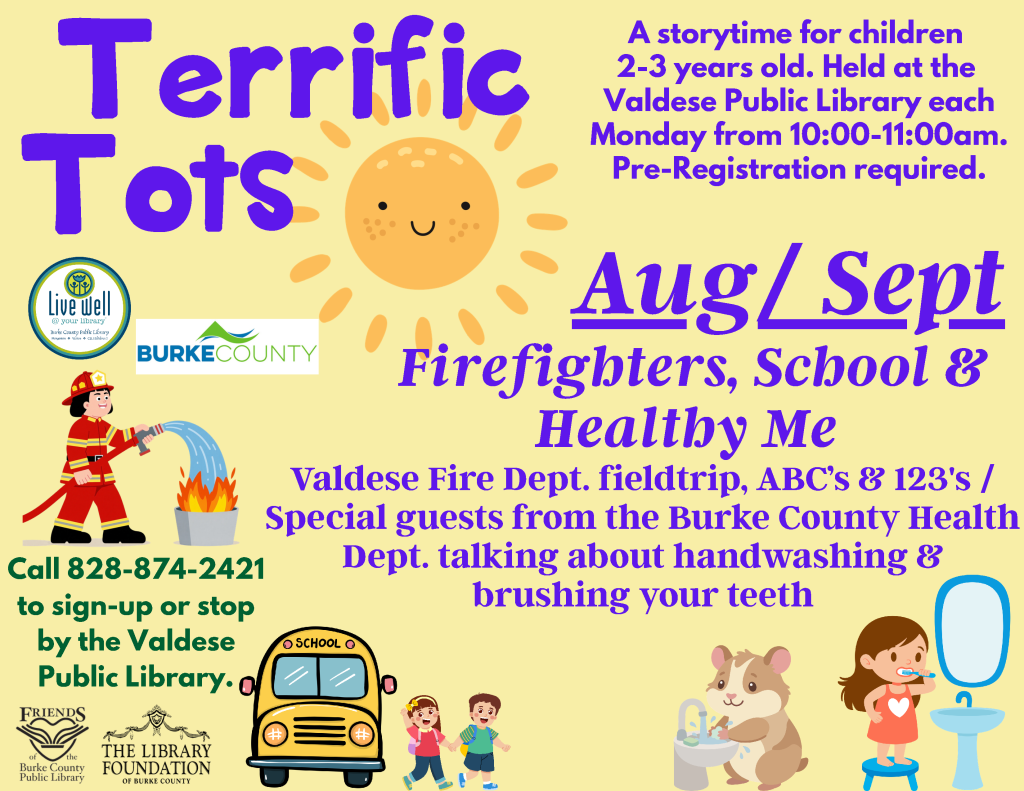 Promotional flyer for "Terrific Tots," a storytime program for children 2-3 years old at Valdese Public Library, featuring illustrations of a sun, firefighter, and children; includes event details and contact information. Transcribed Text: Terrific Tots A storytime for children 2-3 years old. Held at the Valdese Public Library each Monday from 10:00-11:00am. Pre-Registration required. Aug/Sept Firefighters, School & Healthy Me Valdese Fire Dept. fieldtrip, ABC's & 123's / Special guests from the Burke County Health Dept. talking about handwashing & brushing your teeth Call 828-874-2421 to sign-up or stop by the Valdese Public Library. Friends of Burke County Public Library The Library Foundation of Burke County